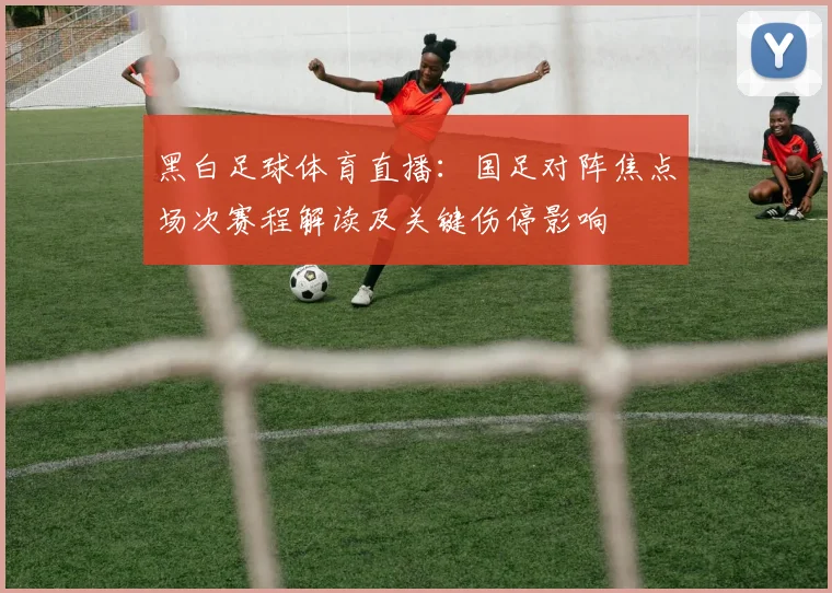 黑白足球体育直播:国足对阵焦点场次赛程解读及关键伤停影响