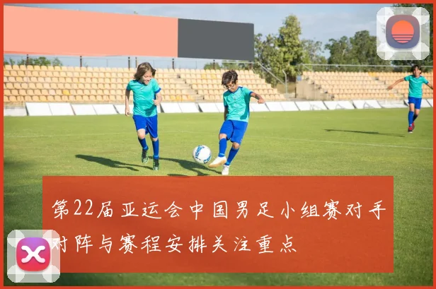 第22届亚运会中国男足小组赛对手对阵与赛程安排关注重点