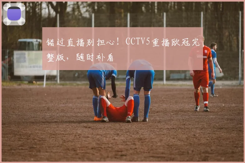 错过直播别担心！CCTV5重播欧冠完整版，随时补看