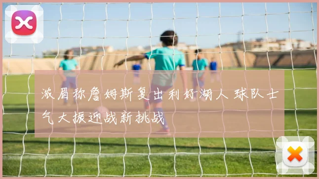 浓眉称詹姆斯复出利好湖人 球队士气大振迎战新挑战