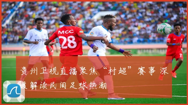 贵州卫视直播聚焦“村超”赛事 深度解读民间足球热潮