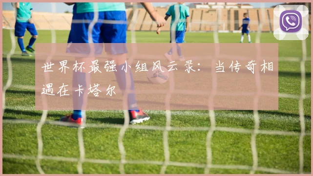 世界杯最强小组风云录：当传奇相遇在卡塔尔