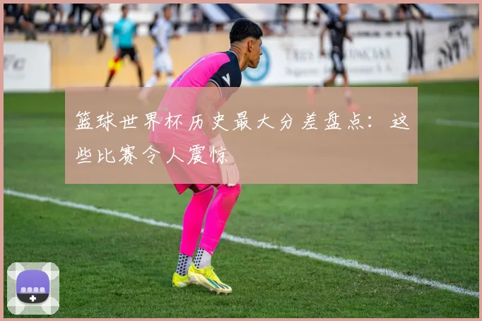 篮球世界杯历史最大分差盘点：这些比赛令人震惊