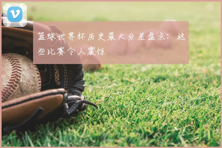 篮球世界杯历史最大分差盘点:这些比赛令人震惊