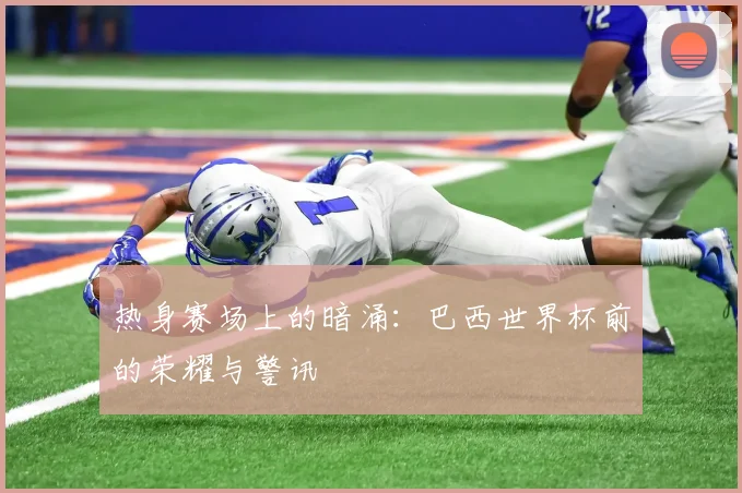 热身赛场上的暗涌:巴西世界杯前的荣耀与警讯