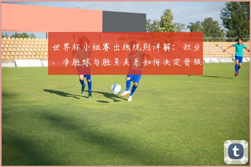 世界杯小组赛出线规则详解:积分、净胜球与胜负关系如何决定晋级命运