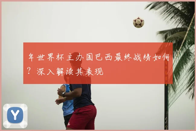 年世界杯主办国巴西最终战绩如何?深入解读其表现