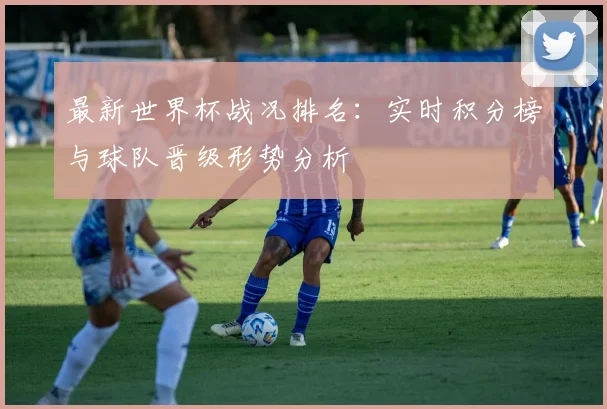 最新世界杯战况排名：实时积分榜与球队晋级形势分析