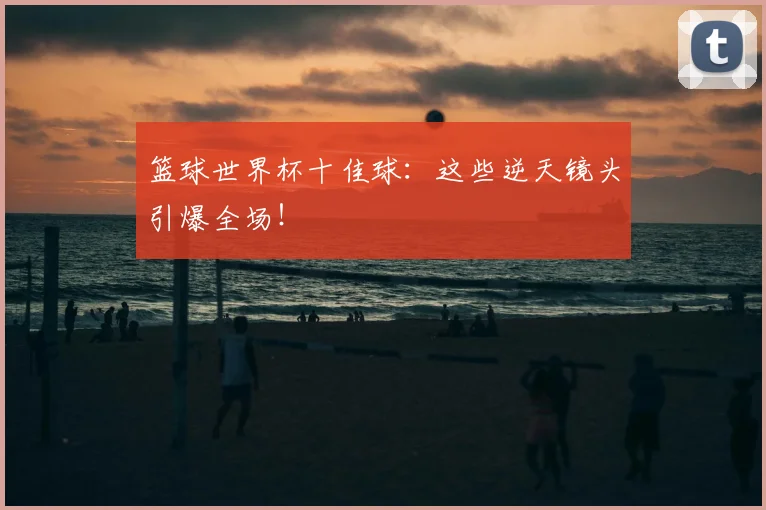 篮球世界杯十佳球:这些逆天镜头引爆全场!