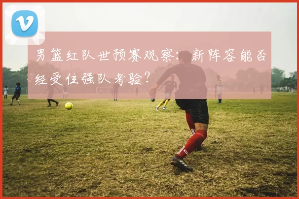 男篮红队世预赛观察：新阵容能否经受住强队考验？