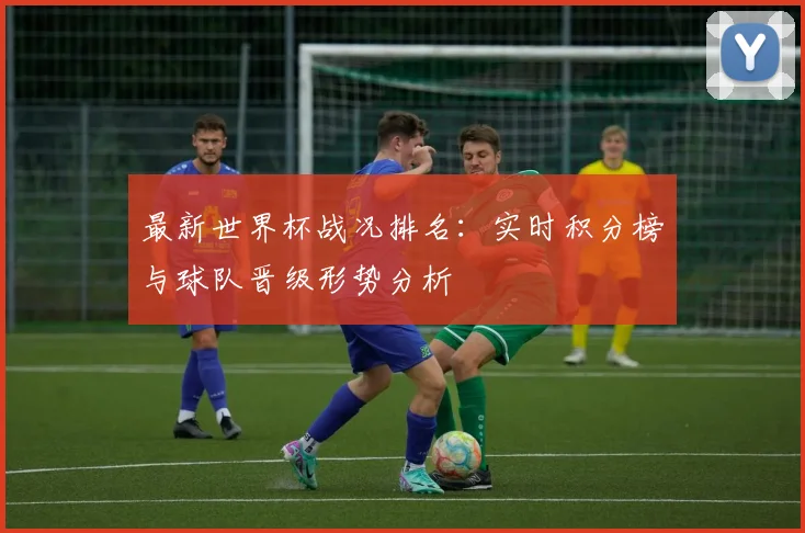 最新世界杯战况排名：实时积分榜与球队晋级形势分析