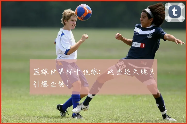 篮球世界杯十佳球:这些逆天镜头引爆全场!