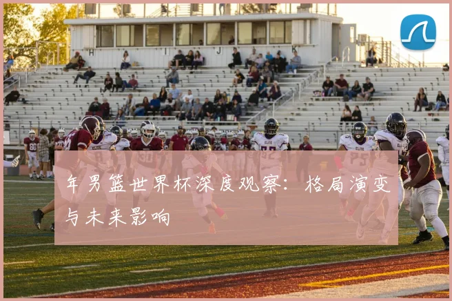 年男篮世界杯深度观察:格局演变与未来影响
