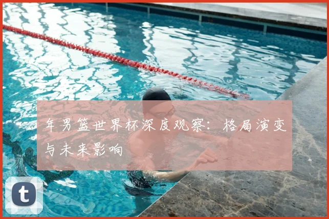 年男篮世界杯深度观察:格局演变与未来影响